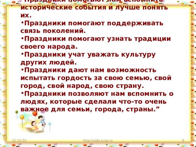 Праздники помогают нам вспомнить исторические события и лучше понять их. Праздники помогают поддерживать связь поколений. Праздники помогают узнать традиции своего народа. Праздники учат уважать культуру других людей. Праздники дают нам возможность испытать гордость за свою семью, свой город, свой народ, свою страну. Праздники позволяют нам вспомнить о людях, которые сделали что-то очень важное для семьи, города, страны.”  15.10.20 http://aida.ucoz.ru  