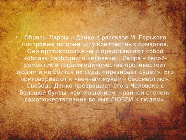 Образы Ларры и Данко в рассказе М. Горького построены по принципу контрастных символов. Они противоположны и представляют собой «образы свободного человека». Ларра – герой-романтик в гордом одиночестве противостоит людям и не боится их суда, «презирает судей». Его приговаривают к «вечным мукам – бессмертию». Свобода Данко превращает его в Человека с большой буквы, «воплощением крайней степени самопожертвования во имя ЛЮБВИ к людям».    