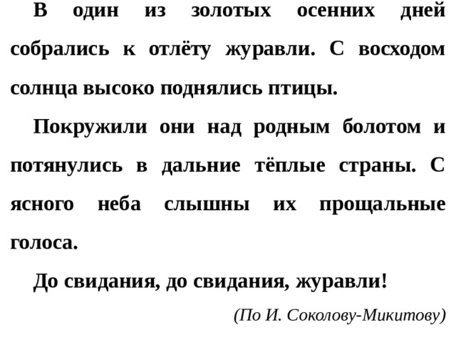 В один из золотых осенних дней собрались к отлёту журавли. С восходом солнца высоко поднялись птицы. Покружили они над родным болотом и потянулись в дальние тёплые страны. С ясного неба слышны их прощальные голоса. До свидания, до свидания, журавли! (По И. Соколову-Микитову)  