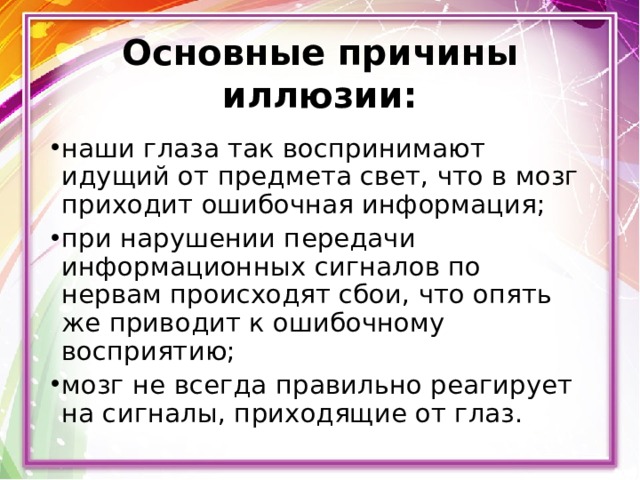 Основные причины иллюзии: наши глаза так воспринимают идущий от предмета свет, что в мозг приходит ошибочная информация; при нарушении передачи информационных сигналов по нервам происходят сбои, что опять же приводит к ошибочному восприятию; мозг не всегда правильно реагирует на сигналы, приходящие от глаз. 