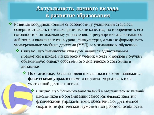 Актуальность личного вклада в развитие образования Развивая координационные способности, у учащихся я стараюсь совершенствовать не только физические качества, но и определить его готовности к оптимальному управлению и регулировке двигательного действия   и включение его в уроки физкультуры, а так же формировать универсальные учебные действия (УУД) и мотивацию к обучению. Считаю, что физическая культура  является единственным предметом в школе, по которому ученик может и должен получать объективную оценку собственного физического состояния в динамике. По статистике,  большая доля школьников не хотят заниматься физическими упражнениями и не умеют чередовать их с умственной деятельностью.  Считаю, что формирование знаний и методических умений школьников по организации самостоятельных занятий физическими упражнениями, обеспечивают длительное сохранение физической и умственной работоспособности. 