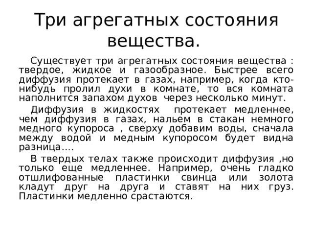 Три агрегатных состояния вещества. Существует три агрегатных состояния вещества : твердое, жидкое и газообразное. Быстрее всего диффузия протекает в газах, например, когда кто-нибудь пролил духи в комнате, то вся комната наполнится запахом духов через несколько минут. Диффузия в жидкостях протекает медленнее, чем диффузия в газах, нальем в стакан немного медного купороса , сверху добавим воды, сначала между водой и медным купоросом будет видна разница…. В твердых телах также происходит диффузия ,но только еще медленнее. Например, очень гладко отшлифованные пластинки свинца или золота кладут друг на друга и ставят на них груз. Пластинки медленно срастаются. 