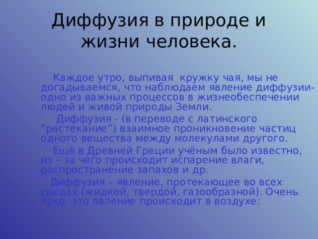 Диффузия в природе и жизни человека.  Каждое утро, выпивая кружку чая, мы не догадываемся, что наблюдаем явление диффузии- одно из важных процессов в жизнеобеспечении людей и живой природы Земли.  Диффузия - (в переводе с латинского “растекание”) взаимное проникновение частиц одного вещества между молекулами другого.  Ещё в Древней Греции учёным было известно, из – за чего происходит испарение влаги, распространение запахов и др. Диффузия – явление, протекающее во всех средах (жидкой, твердой, газообразной). Очень ярко это явление происходит в воздухе : 