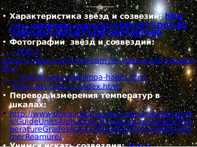 Источники информации Характеристика звёзд и созвезий: http ://ru.wikipedia.org/wiki/%D0%97%D0%B2%D0%B5%D0%B7%D0%B4%D0%B0 Фотографии звёзд и созвездий: - http :// pozitiv-news.ru/mir/50-samyih-interesnyih-fotografiy-s  -  orbitalnogo-teleskopa-habbl.html  - http ://astrolab.ru/index.html Перевод измерения температур в шкалах: http://www.dpva.info/Guide/GuideUnitsAlphabets/GuideUnitsAlphabets/TemperatureGrades/TemperatureGradesRankinFarenheitCelciusKelvinRomerReamure/ Учимся искать созвездия: http :// meteoweb.ru/astro/lessons.php 
