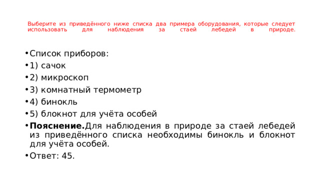   Выберите из приведённого ниже списка два примера оборудования, которые следует использовать для наблюдения за стаей лебедей в природе.    Список приборов: 1) сачок 2) микроскоп 3) комнатный термометр 4) бинокль 5) блокнот для учёта особей Пояснение. Для наблюдения в природе за стаей лебедей из приведённого списка необходимы бинокль и блокнот для учёта особей. Ответ: 45. 