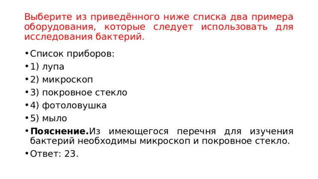 Выберите из приведённого ниже списка два примера оборудования, которые следует использовать для исследования бактерий. Список приборов: 1) лупа 2) микроскоп 3) покровное стекло 4) фотоловушка 5) мыло Пояснение. Из имеющегося перечня для изучения бактерий необходимы микроскоп и покровное стекло. Ответ: 23.  