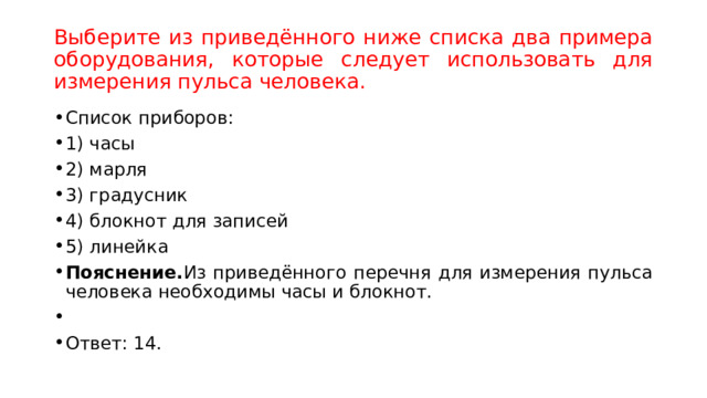 Выберите из приведённого ниже списка два примера оборудования, которые следует использовать для измерения пульса человека. Список приборов: 1) часы 2) марля 3) градусник 4) блокнот для записей 5) линейка Пояснение. Из приведённого перечня для измерения пульса человека необходимы часы и блокнот.   Ответ: 14. 