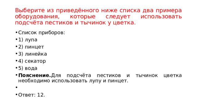 Выберите из приведённого ниже списка два примера оборудования, которые следует использовать подсчёта пестиков и тычинок у цветка. Список приборов: 1) лупа 2) пинцет 3) линейка 4) секатор 5) вода Пояснение. Для подсчёта пестиков и тычинок цветка необходимо использовать лупу и пинцет.   Ответ: 12. 