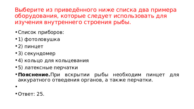   Выберите из приведённого ниже списка два примера оборудования, которые следует использовать для изучения внутреннего строения рыбы.      Список приборов: 1) фотоловушка 2) пинцет 3) секундомер 4) кольцо для кольцевания 5) латексные перчатки Пояснение. При вскрытии рыбы необходим пинцет для аккуратного отведения органов, а также перчатки.   Ответ: 25. 