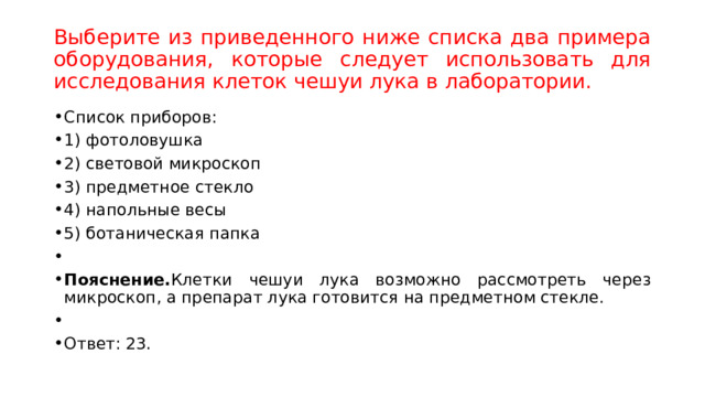 Выберите из приведенного ниже списка два примера оборудования, которые следует использовать для исследования клеток чешуи лука в лаборатории. Список приборов: 1) фотоловушка 2) световой микроскоп 3) предметное стекло 4) напольные весы 5) ботаническая папка   Пояснение. Клетки чешуи лука возможно рассмотреть через микроскоп, а препарат лука готовится на предметном стекле.   Ответ: 23. 