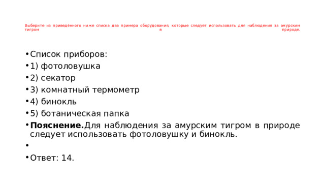    Выберите из приведённого ниже списка два примера оборудования, которые следует использовать для наблюдения за амурским тигром в природе.      Список приборов: 1) фотоловушка 2) секатор 3) комнатный термометр 4) бинокль 5) ботаническая папка Пояснение. Для наблюдения за амурским тигром в природе следует использовать фотоловушку и бинокль.   Ответ: 14. 