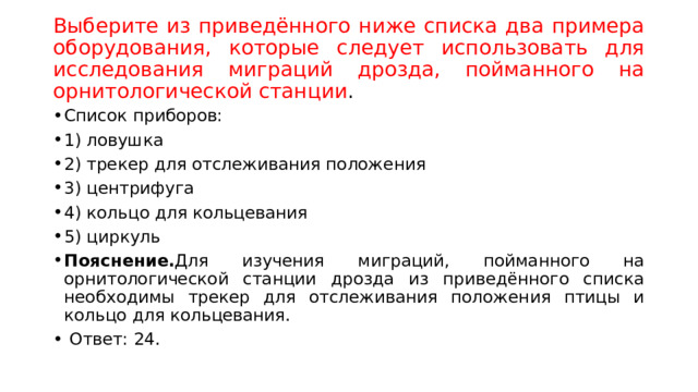 Выберите из приведённого ниже списка два примера оборудования, которые следует использовать для исследования миграций дрозда, пойманного на орнитологической станции . Список приборов: 1) ловушка 2) трекер для отслеживания положения 3) центрифуга 4) кольцо для кольцевания 5) циркуль Пояснение. Для изучения миграций, пойманного на орнитологической станции дрозда из приведённого списка необходимы трекер для отслеживания положения птицы и кольцо для кольцевания.   Ответ: 24. 