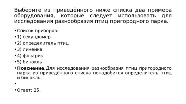 Выберите из приведённого ниже списка два примера оборудования, которые следует использовать для исследования разнообразия птиц пригородного парка. Список приборов: 1) секундомер 2) определитель птиц 3) линейка 4) фонарик 5) бинокль Пояснение. Для исследования разнообразия птиц пригородного парка из приведённого списка понадобится определитель птиц и бинокль.   Ответ: 25. 