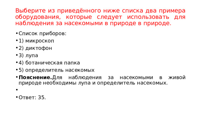 Выберите из приведённого ниже списка два примера оборудования, которые следует использовать для наблюдения за насекомыми в природе в природе. Список приборов: 1) микроскоп 2) диктофон 3) лупа 4) ботаническая папка 5) определитель насекомых Пояснение. Для наблюдения за насекомыми в живой природе необходимы лупа и определитель насекомых.   Ответ: 35. 