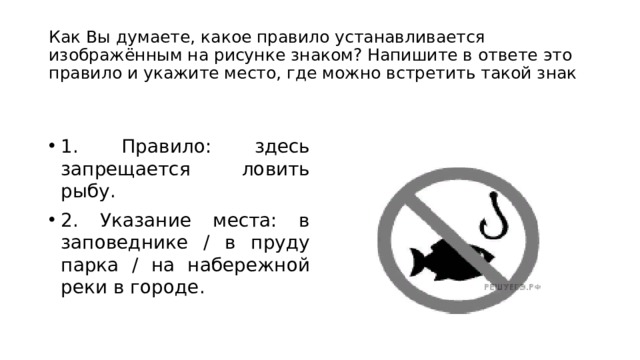 Как Вы думаете, какое правило устанавливается изображённым на рисунке знаком? Напишите в ответе это правило и укажите место, где можно встретить такой знак 1. Правило: здесь запрещается ловить рыбу. 2. Указание места: в заповеднике / в пруду парка / на набережной реки в городе. 