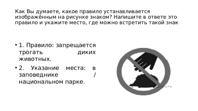 Как Вы думаете, какое правило устанавливается изображённым на рисунке знаком? Напишите в ответе это правило и укажите место, где можно встретить такой знак 1. Правило: запрещается трогать диких животных. 2. Указание места: в заповеднике / национальном парке. 