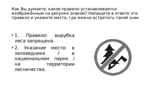 Как Вы думаете, какое правило устанавливается изображённым на рисунке знаком? Напишите в ответе это правило и укажите место, где можно встретить такой знак 1. Правило: вырубка леса запрещена. 2. Указание места: в заповеднике / в национальном парке / на территории лесничества. 