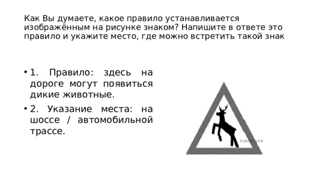 Как Вы думаете, какое правило устанавливается изображённым на рисунке знаком? Напишите в ответе это правило и укажите место, где можно встретить такой знак 1. Правило: здесь на дороге могут появиться дикие животные. 2. Указание места: на шоссе / автомобильной трассе. 