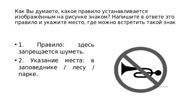 Как Вы думаете, какое правило устанавливается изображённым на рисунке знаком? Напишите в ответе это правило и укажите место, где можно встретить такой знак 1. Правило: здесь запрещается шуметь. 2. Указание места: в заповеднике / лесу / парке. 