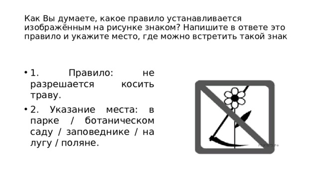 Как Вы думаете, какое правило устанавливается изображённым на рисунке знаком? Напишите в ответе это правило и укажите место, где можно встретить такой знак 1. Правило: не разрешается косить траву. 2. Указание места: в парке / ботаническом саду / заповеднике / на лугу / поляне. 