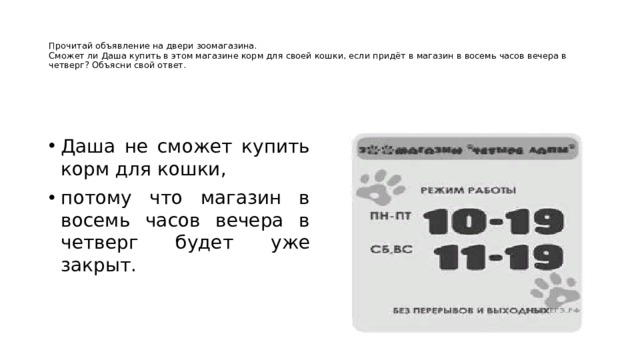   Прочитай объявление на двери зоомагазина.  Сможет ли Даша купить в этом магазине корм для своей кошки, если придёт в магазин в восемь часов вечера в четверг? Объясни свой ответ.   Даша не сможет купить корм для кошки, потому что магазин в восемь часов вечера в четверг будет уже закрыт. 