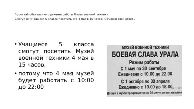   Прочитай объявление о режиме работы Музея военной техники.  Смогут ли учащиеся 5 класса посетить его 4 мая в 15 часов? Объясни свой ответ .   Учащиеся 5 класса смогут посетить Музей военной техники 4 мая в 15 часов, потому что 4 мая музей будет работать с 10:00 до 22:00 