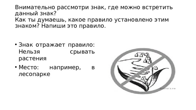  Внимательно рассмотри знак, где можно встретить данный знак?  Как ты думаешь, какое правило установлено этим знаком? Напиши это правило.   Знак отражает правило: Нельзя срывать растения Место: например, в лесопарке 