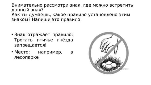  Внимательно рассмотри знак, где можно встретить данный знак?  Как ты думаешь, какое правило установлено этим знаком? Напиши это правило.   Знак отражает правило: Трогать птичье гнёзда запрещается! Место: например, в лесопарке 