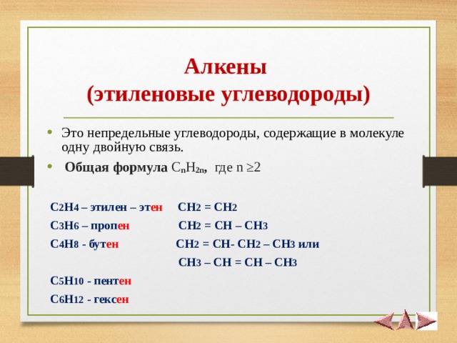 Алкены  (этиленовые углеводороды) Это непредельные углеводороды, содержащие в молекуле одну двойную связь.  Общая формула  C n H 2 n , где n ≥2   С 2 Н 4 – этилен – эт ен СН 2 = СН 2  С 3 Н 6 – проп ен СН 2 = СН – СН 3   С 4 Н 8 - бут ен СН 2 = СН- СН 2 – СН 3 или  СН 3 – СН = СН  – СН 3   С 5 Н 10 - пент ен  С 6 Н 12 - гекс ен  