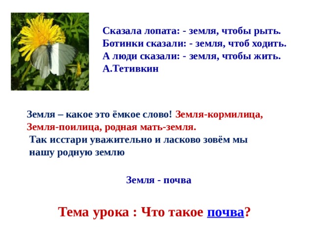 Сказала лопата: - земля, чтобы рыть. Ботинки сказали: - земля, чтоб ходить. А люди сказали: - земля, чтобы жить. А.Тетивкин Земля – какое это ёмкое слово! Земля-кормилица, Земля-поилица, родная мать-земля.  Так исстари уважительно и ласково зовём мы  нашу родную землю Земля - почва Тема урока : Что такое почва ? 