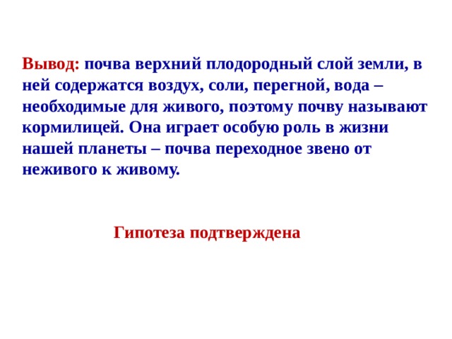 Вывод: почва верхний плодородный слой земли, в ней содержатся воздух, соли, перегной, вода – необходимые для живого, поэтому почву называют кормилицей. Она играет особую роль в жизни нашей планеты – почва переходное звено от неживого к живому.    Гипотеза подтверждена 