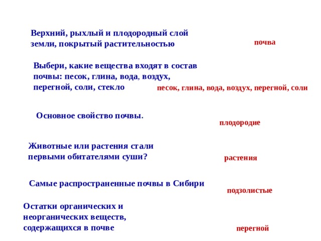 Верхний, рыхлый и плодородный слой земли, покрытый растительностью почва Выбери, какие вещества входят в состав почвы: песок, глина, вода , воздух, перегной, соли, стекло песок, глина, вода, воздух, перегной, соли Основное свойство почвы . плодородие Животные или растения стали первыми обитателями суши? растения Самые распространенные почвы в Сибири подзолистые Остатки органических и неорганических веществ, содержащихся в почве  перегной 