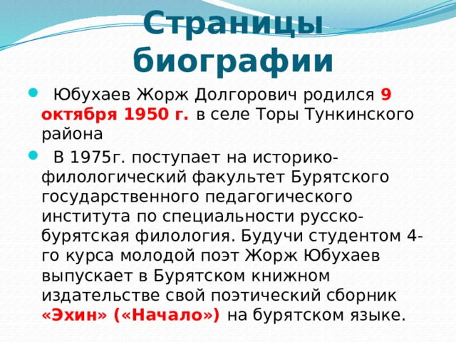 Страницы биографии   Юбухаев Жорж Долгорович родился 9 октября 1950 г. в селе Торы Тункинского района    В 1975г. поступает на историко-филологический факультет Бурятского государственного педагогического института по специальности русско-бурятская филология. Будучи студентом 4-го курса молодой поэт Жорж Юбухаев выпускает в Бурятском книжном издательстве свой поэтический сборник «Эхин» («Начало») на бурятском языке.  