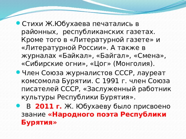 Стихи Ж.Юбухаева печатались в районных,  республиканских газетах. Кроме того в «Литературной газете» и «Литературной России». А также в журналах «Байкал», «Байгал», «Смена», «Сибирские огни», «Цог» (Монголия). Член Союза журналистов СССР, лауреат комсомола Бурятии. С 1991 г. член Союза писателей СССР, «Заслуженный работник культуры Республики Бурятия».    В  2011 г. Ж. Юбухаеву было присвоено звание «Народного поэта Республики Бурятия» 