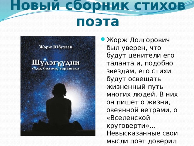 Новый сборник стихов поэта Жорж Долгорович был уверен, что будут ценители его таланта и, подобно звездам, его стихи будут освещать жизненный путь многих людей. В них он пишет о жизни, овеянной ветрами, о «Вселенской круговерти»… Невысказанные свои мысли поэт доверил бумагам. 