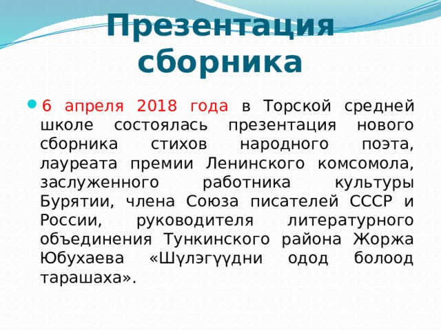 Презентация сборника 6 апреля 2018 года в Торской средней школе состоялась презентация нового сборника стихов народного поэта, лауреата премии Ленинского комсомола, заслуженного работника культуры Бурятии, члена Союза писателей СССР и России, руководителя литературного объединения Тункинского района Жоржа Юбухаева «Шγлэгγγдни одод болоод тарашаха». 