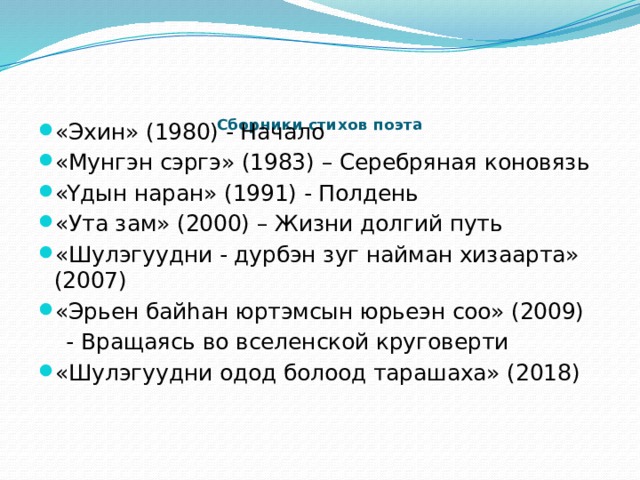    Сборники стихов поэта   «Эхин» (1980) - Начало «Мунгэн сэргэ» (1983) – Серебряная коновязь «Yдын наран» (1991) - Полдень «Ута зам» (2000) – Жизни долгий путь «Шулэгуудни - дурбэн зуг найман хизаарта» (2007) «Эрьен байhан юртэмсын юрьеэн соо» (2009)  - Вращаясь во вселенской круговерти «Шулэгуудни одод болоод тарашаха» (2018) 
