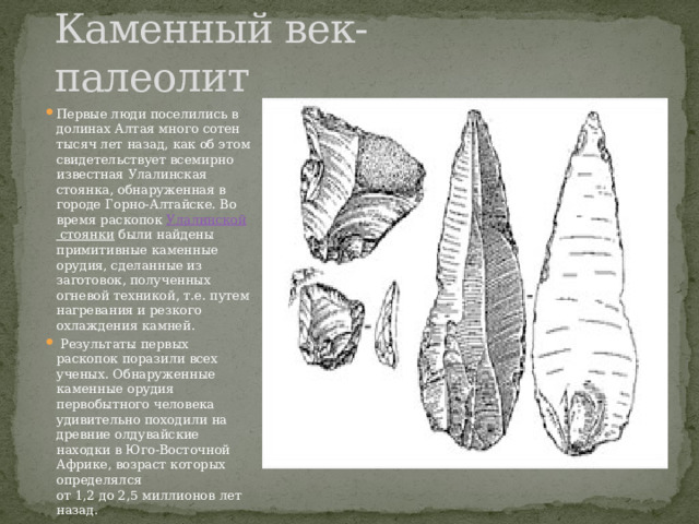 Каменный век-палеолит Первые люди поселились в долинах Алтая много сотен тысяч лет назад, как об этом свидетельствует всемирно известная Улалинская стоянка, обнаруженная в городе Горно-Алтайске. Во время раскопок  Улалинской стоянки  были найдены примитивные каменные орудия, сделанные из заготовок, полученных огневой техникой, т.е. путем нагревания и резкого охлаждения камней.  Результаты первых раскопок поразили всех ученых. Обнаруженные каменные орудия первобытного человека удивительно походили на древние олдувайские находки в Юго-Восточной Африке, возраст которых определялся от 1,2 до 2,5 миллионов лет назад. 