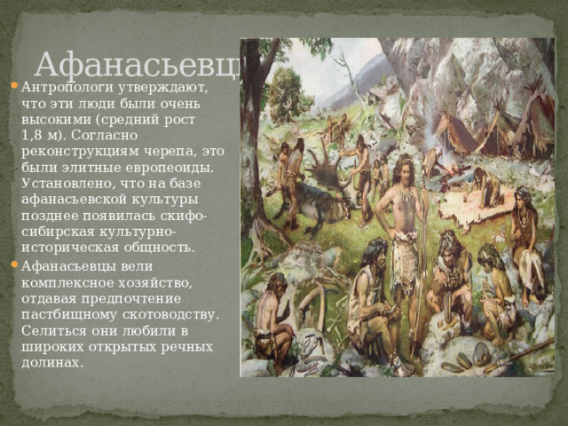 Афанасьевцы Антропологи утверждают, что эти люди были очень высокими (средний рост 1,8 м). Согласно реконструкциям черепа, это были элитные европеоиды. Установлено, что на базе афанасьевской культуры позднее появилась скифо-сибирская культурно-историческая общность. Афанасьевцы вели комплексное хозяйство, отдавая предпочтение пастбищному скотоводству. Селиться они любили в широких открытых речных долинах. 