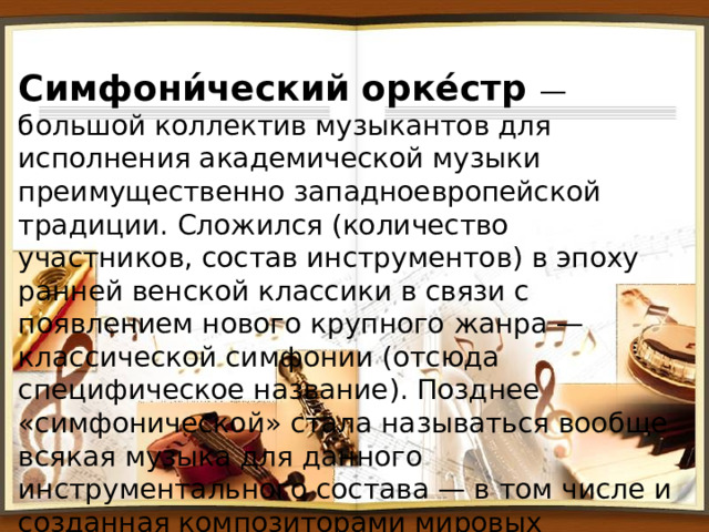 Cимфони́ческий орке́стр — большой коллектив музыкантов для исполнения академической музыки преимущественно западноевропейской традиции. Сложился (количество участников, состав инструментов) в эпоху ранней венской классики в связи с появлением нового крупного жанра — классической симфонии (отсюда специфическое название). Позднее «симфонической» стала называться вообще всякая музыка для данного инструментального состава — в том числе и созданная композиторами мировых национальных школ. 