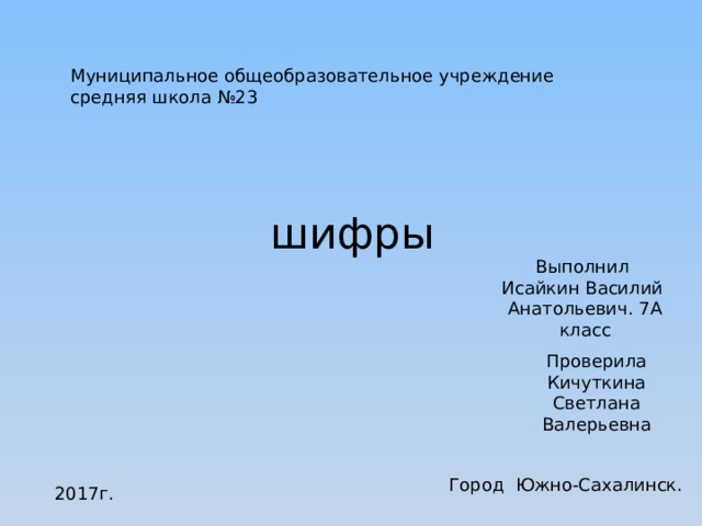 Муниципальное общеобразовательное учреждение средняя школа №23 шифры Выполнил Исайкин Василий Анатольевич. 7А класс Проверила Кичуткина Светлана Валерьевна Город Южно-Сахалинск. 2017г. 
