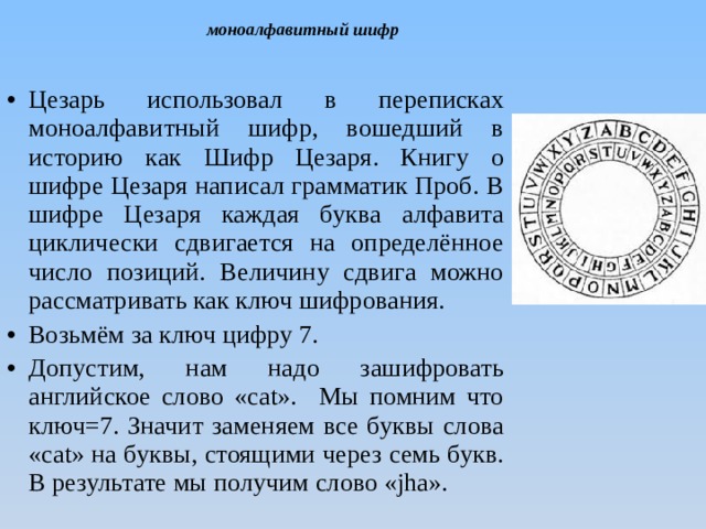 моноалфавитный шифр Цезарь использовал в переписках моноалфавитный шифр, вошедший в историю как Шифр Цезаря. Книгу о шифре Цезаря написал грамматик Проб. В шифре Цезаря каждая буква алфавита циклически сдвигается на определённое число позиций. Величину сдвига можно рассматривать как ключ шифрования. Возьмём за ключ цифру 7. Допустим, нам надо зашифровать английское слово «cat». Мы помним что ключ=7. Значит заменяем все буквы слова «cat» на буквы, стоящими через семь букв. В результате мы получим слово «jha». 