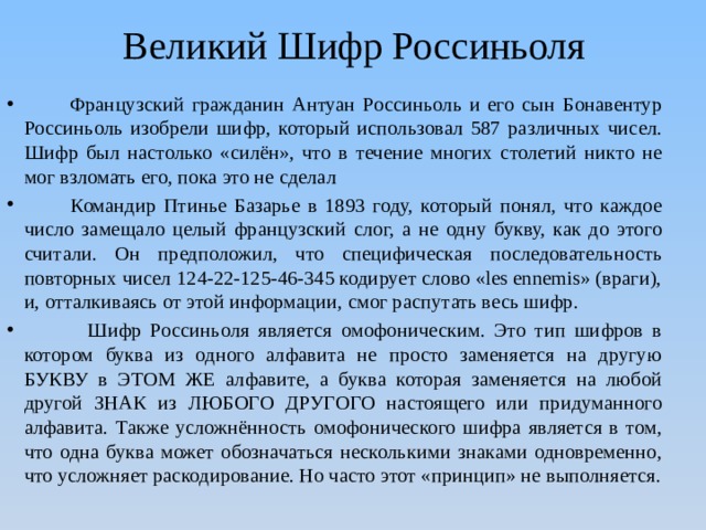 Великий Шифр Россиньоля  Французский гражданин Антуан Россиньоль и его сын Бонавентур Россиньоль изобрели шифр, который использовал 587 различных чисел. Шифр был настолько «силён», что в течение многих столетий никто не мог взломать его, пока это не сделал  Командир Птинье Базарье в 1893 году, который понял, что каждое число замещало целый французский слог, а не одну букву, как до этого считали. Он предположил, что специфическая последовательность повторных чисел 124-22-125-46-345 кодирует слово «les ennemis» (враги), и, отталкиваясь от этой информации, смог распутать весь шифр.  Шифр Россиньоля является омофоническим. Это тип шифров в котором буква из одного алфавита не просто заменяется на другую БУКВУ в ЭТОМ ЖЕ алфавите, а буква которая заменяется на любой другой ЗНАК из ЛЮБОГО ДРУГОГО настоящего или придуманного алфавита. Также усложнённость омофонического шифра является в том, что одна буква может обозначаться несколькими знаками одновременно, что усложняет раскодирование. Но часто этот «принцип» не выполняется. 