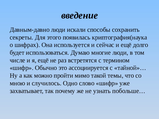 введение Давным-давно люди искали способы сохранить секреты. Для этого появилась криптография(наука о шифрах). Она используется и сейчас и ещё долго будет использоваться. Думаю многие люди, в том числе и я, ещё не раз встретятся с термином «шифр». Обычно это ассоциируется с «тайной»…Ну а как можно пройти мимо такой темы, что со мною и случилось. Одно слово «шифр» уже захватывает, так почему же не узнать побольше… 