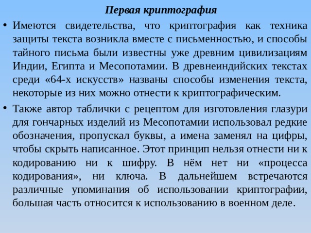  Первая криптография Имеются свидетельства, что криптография как техника защиты текста возникла вместе с письменностью, и способы тайного письма были известны уже древним цивилизациям Индии, Египта и Месопотамии. В древнеиндийских текстах среди «64-х искусств» названы способы изменения текста, некоторые из них можно отнести к криптографическим. Также автор таблички с рецептом для изготовления глазури для гончарных изделий из Месопотамии использовал редкие обозначения, пропускал буквы, а имена заменял на цифры, чтобы скрыть написанное. Этот принцип нельзя отнести ни к кодированию ни к шифру. В нём нет ни «процесса кодирования», ни ключа. В дальнейшем встречаются различные упоминания об использовании криптографии, большая часть относится к использованию в военном деле. 