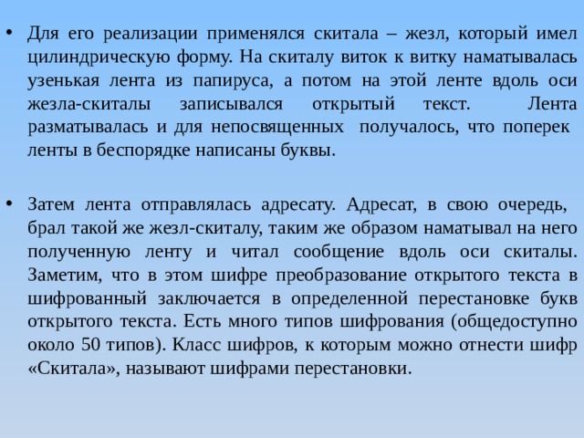 Для его реализации применялся скитала – жезл, который имел цилиндрическую форму. На скиталу виток к витку наматывалась узенькая лента из папируса, а потом на этой ленте вдоль оси жезла-скиталы записывался открытый текст. Лента разматывалась и для непосвященных получалось, что поперек ленты в беспорядке написаны буквы. Затем лента отправлялась адресату. Адресат, в свою очередь, брал такой же жезл-скиталу, таким же образом наматывал на него полученную ленту и читал сообщение вдоль оси скиталы. Заметим, что в этом шифре преобразование открытого текста в шифрованный заключается в определенной перестановке букв открытого текста. Есть много типов шифрования (общедоступно около 50 типов). Класс шифров, к которым можно отнести шифр «Скитала», называют шифрами перестановки. 