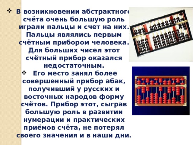 В возникновении абстрактного счёта очень большую роль играли пальцы и счет на них. Пальцы являлись первым счётным прибором человека. Для больших чисел этот счётный прибор оказался недостаточным.  Его место занял более совершенный прибор абак, получивший у русских и восточных народов форму счётов. Прибор этот, сыграв большую роль в развитии нумерации и практи­ческих приёмов счёта, не потерял своего значения и в наши дни. 