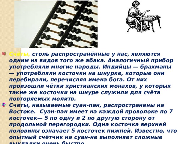 Счёты, столь распространённые у нас, являются одним из видов того же абака. Аналогичный прибор употребляли многие народы. Индийцы — брахманы — употребляли косточки на шнурке, которые они перебирали, перечисляя имена бога. От них произошли чётки христианских монахов, у которых такие же косточки на шнуре служили для счёта повторяемых молитв. Счеты, называемые суан-пан, распространены на Востоке. Суан-пан имеет на каждой проволоке по 7 косточек— 5 по одну и 2 по другую сторону от продольной перегородки. Одна косточка верхней половины означает 5 косточек нижней. Известно, что опытный счётчик на суан-не выполняет сложные выкладки очень быстро. 