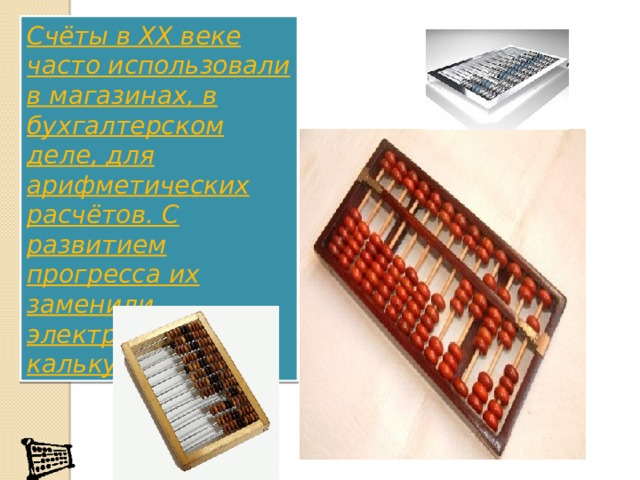 Счёты в XX веке часто использовали в магазинах, в бухгалтерском деле, для арифметических расчётов. С развитием прогресса их заменили электронные калькуляторы. 