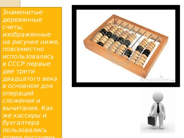 Знаменитые деревянные счеты, изображенные на рисунке ниже, повсеместно использовались в СССР первые две трети двадцатого века в основном для операций сложения и вычитания. Как же кассиры и бухгалтера пользовались этими русскими счетами 